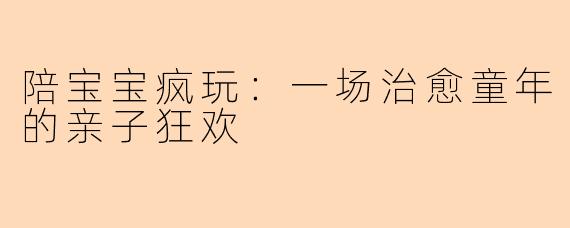 陪宝宝疯玩：一场治愈童年的亲子狂欢