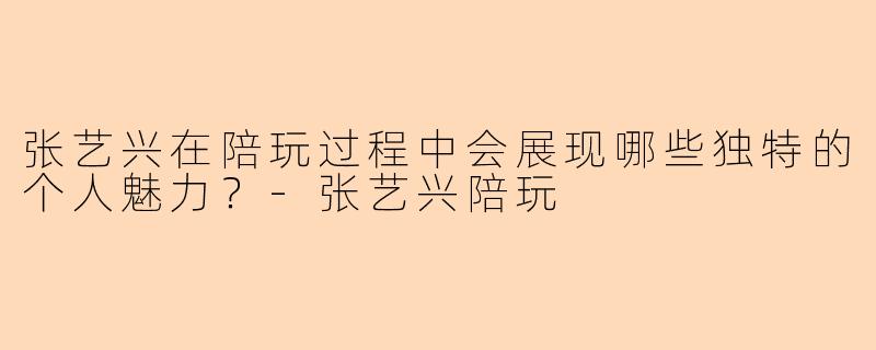 张艺兴在陪玩过程中会展现哪些独特的个人魅力？-张艺兴陪玩