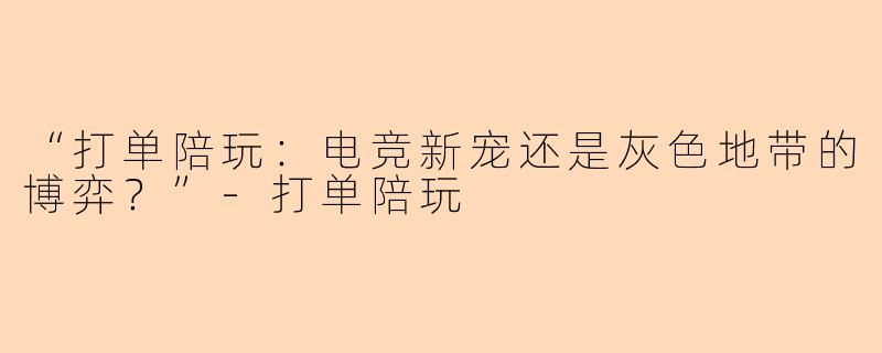 “打单陪玩：电竞新宠还是灰色地带的博弈？”-打单陪玩