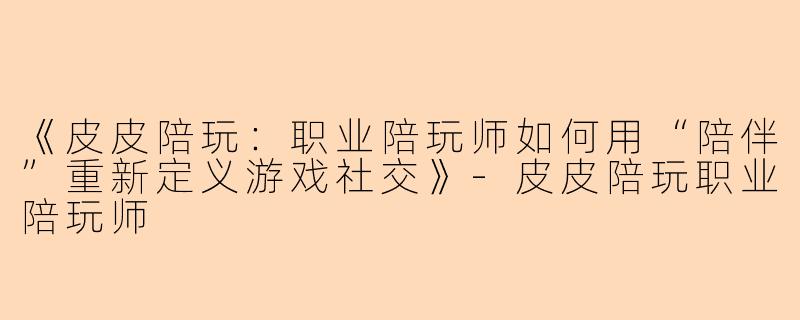 《皮皮陪玩：职业陪玩师如何用“陪伴”重新定义游戏社交》-皮皮陪玩职业陪玩师