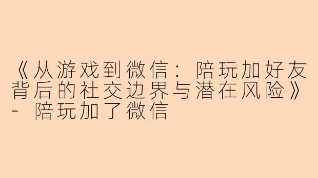 《从游戏到微信：陪玩加好友背后的社交边界与潜在风险》-陪玩加了微信