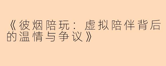 《彼烟陪玩：虚拟陪伴背后的温情与争议》