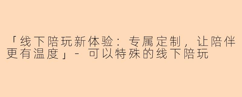 「线下陪玩新体验：专属定制，让陪伴更有温度」-可以特殊的线下陪玩
