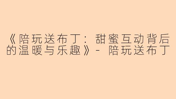 《陪玩送布丁：甜蜜互动背后的温暖与乐趣》-陪玩送布丁