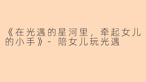 《在光遇的星河里，牵起女儿的小手》-陪女儿玩光遇