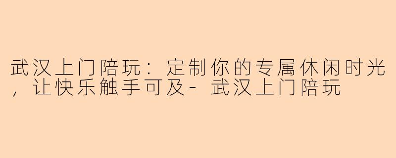 武汉上门陪玩：定制你的专属休闲时光，让快乐触手可及-武汉上门陪玩