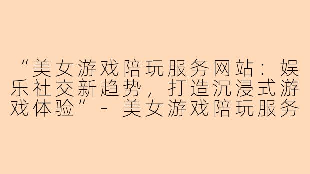 “美女游戏陪玩服务网站：娱乐社交新趋势，打造沉浸式游戏体验”-美女游戏陪玩服务网站