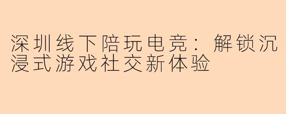 深圳线下陪玩电竞：解锁沉浸式游戏社交新体验
