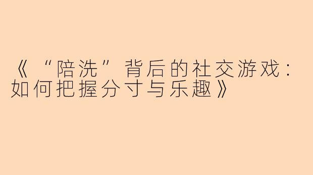 《“陪洗”背后的社交游戏：如何把握分寸与乐趣》