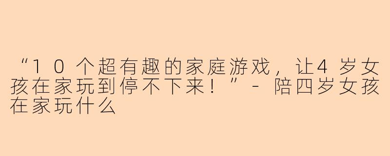 “10个超有趣的家庭游戏，让4岁女孩在家玩到停不下来！”-陪四岁女孩在家玩什么