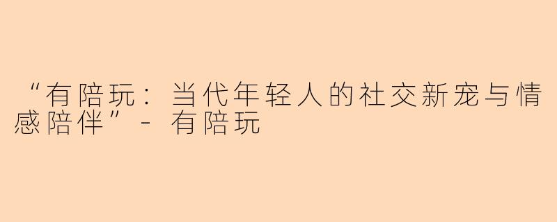 “有陪玩：当代年轻人的社交新宠与情感陪伴”-有陪玩