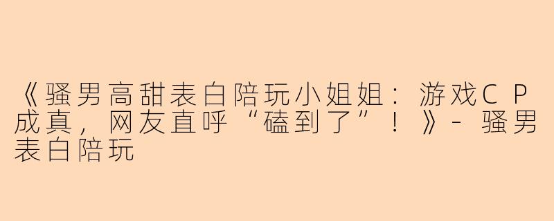 《骚男高甜表白陪玩小姐姐：游戏CP成真，网友直呼“磕到了”！》-骚男表白陪玩
