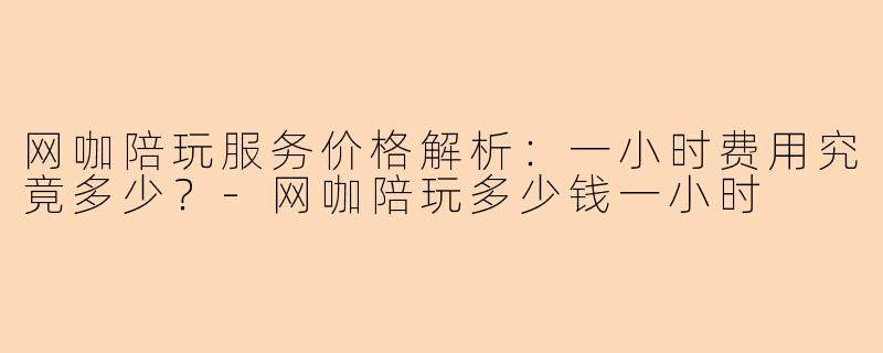 网咖陪玩服务价格解析：一小时费用究竟多少？-网咖陪玩多少钱一小时