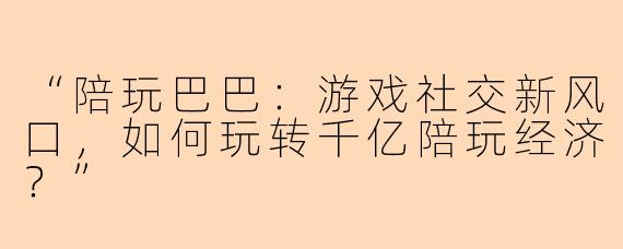 “陪玩巴巴：游戏社交新风口，如何玩转千亿陪玩经济？”