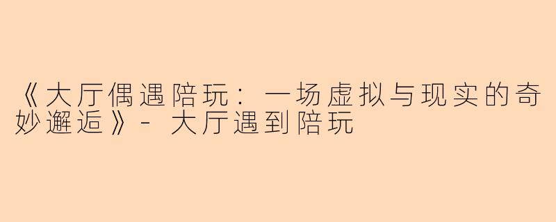 《大厅偶遇陪玩：一场虚拟与现实的奇妙邂逅》-大厅遇到陪玩