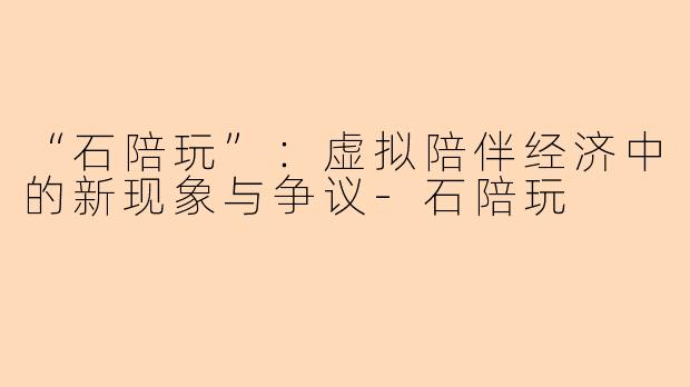 “石陪玩”：虚拟陪伴经济中的新现象与争议-石陪玩