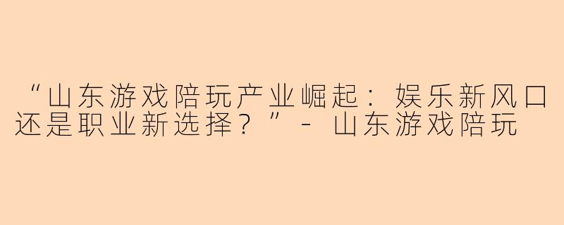 “山东游戏陪玩产业崛起：娱乐新风口还是职业新选择？”-山东游戏陪玩