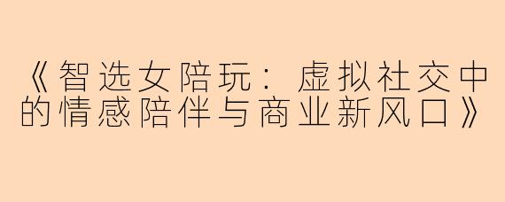 《智选女陪玩：虚拟社交中的情感陪伴与商业新风口》