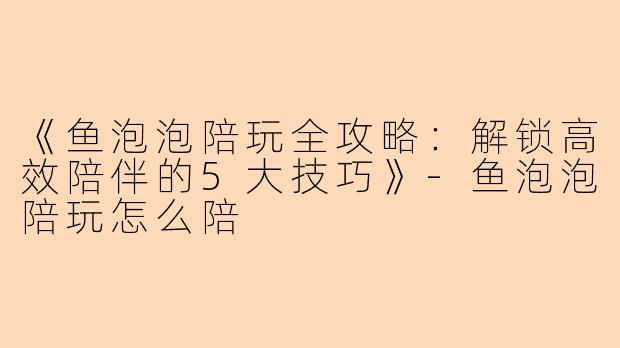 《鱼泡泡陪玩全攻略：解锁高效陪伴的5大技巧》-鱼泡泡陪玩怎么陪