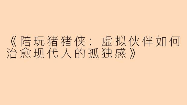 《陪玩猪猪侠：虚拟伙伴如何治愈现代人的孤独感》
