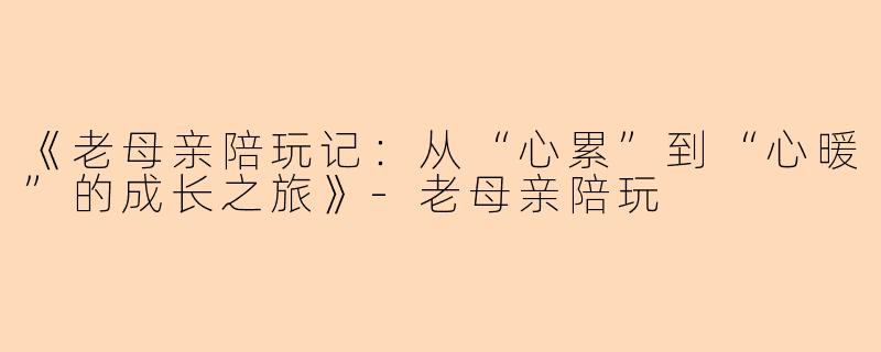 《老母亲陪玩记：从“心累”到“心暖”的成长之旅》-老母亲陪玩
