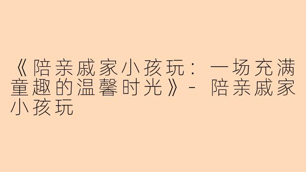 《陪亲戚家小孩玩：一场充满童趣的温馨时光》-陪亲戚家小孩玩