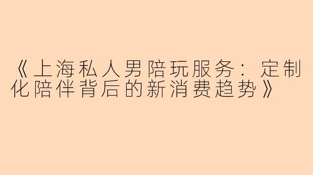 《上海私人男陪玩服务：定制化陪伴背后的新消费趋势》