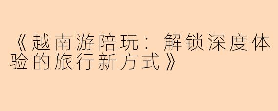 《越南游陪玩：解锁深度体验的旅行新方式》