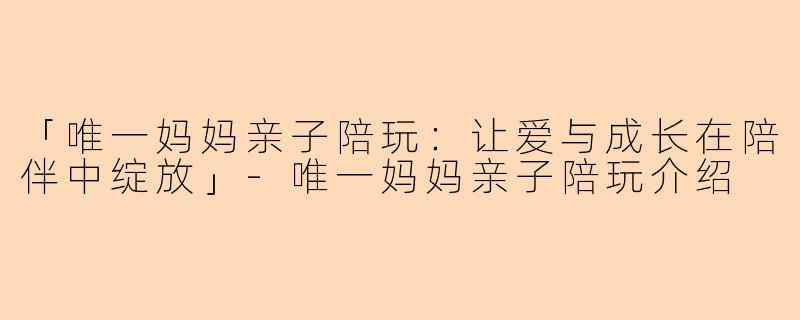 「唯一妈妈亲子陪玩：让爱与成长在陪伴中绽放」-唯一妈妈亲子陪玩介绍