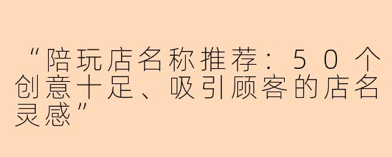“陪玩店名称推荐：50个创意十足、吸引顾客的店名灵感”