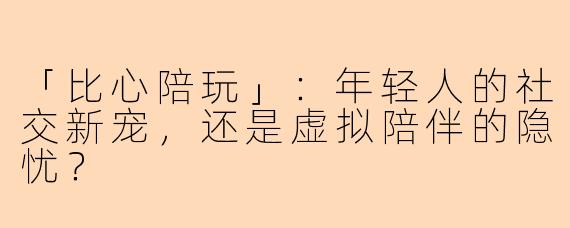 「比心陪玩」：年轻人的社交新宠，还是虚拟陪伴的隐忧？
