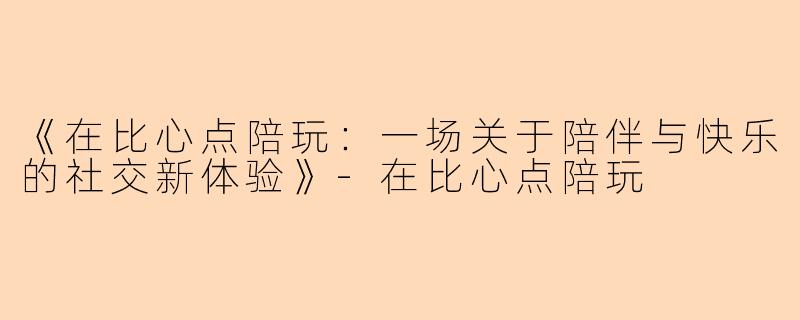 《在比心点陪玩：一场关于陪伴与快乐的社交新体验》-在比心点陪玩
