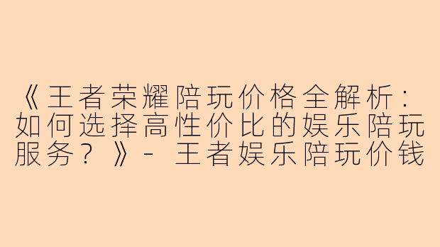 《王者荣耀陪玩价格全解析：如何选择高性价比的娱乐陪玩服务？》-王者娱乐陪玩价钱