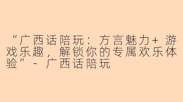 “广西话陪玩:方言魅力+游戏乐趣,解锁你的专属欢乐体验”