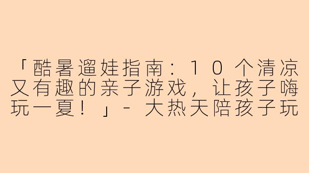 「酷暑遛娃指南：10个清凉又有趣的亲子游戏，让孩子嗨玩一夏！」-大热天陪孩子玩的文案