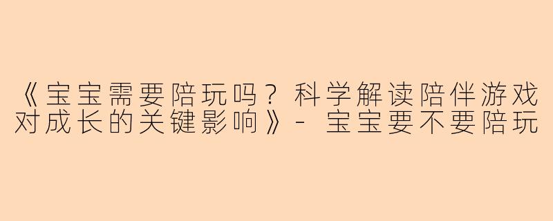 《宝宝需要陪玩吗？科学解读陪伴游戏对成长的关键影响》-宝宝要不要陪玩