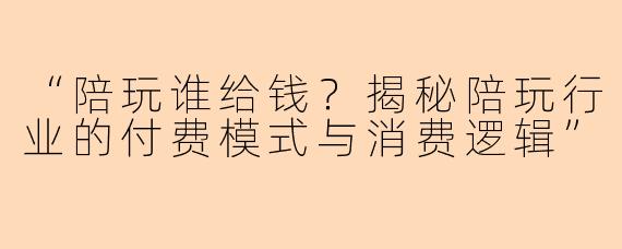 “陪玩谁给钱？揭秘陪玩行业的付费模式与消费逻辑”