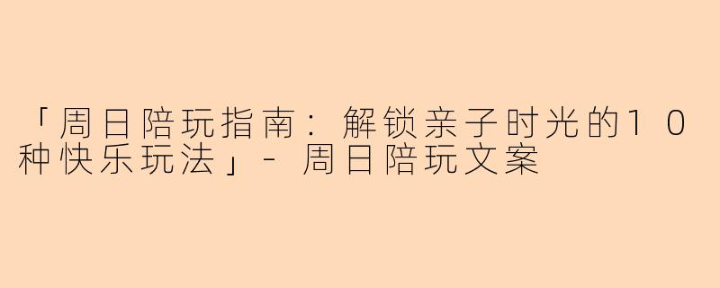 「周日陪玩指南：解锁亲子时光的10种快乐玩法」-周日陪玩文案