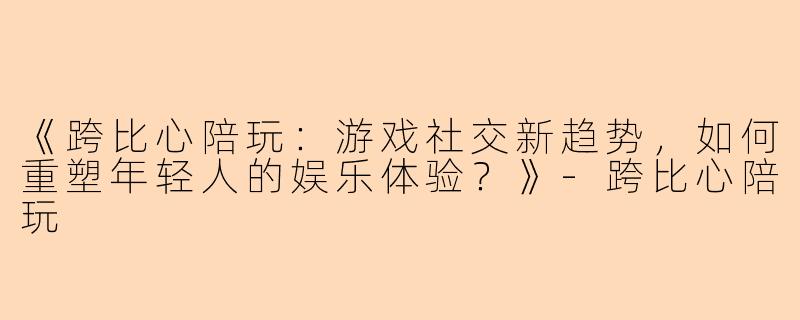 《跨比心陪玩：游戏社交新趋势，如何重塑年轻人的娱乐体验？》-跨比心陪玩