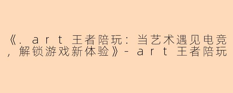 《.art王者陪玩:当艺术遇见电竞,解锁游戏新体验》