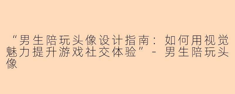 “男生陪玩头像设计指南：如何用视觉魅力提升游戏社交体验”-男生陪玩头像