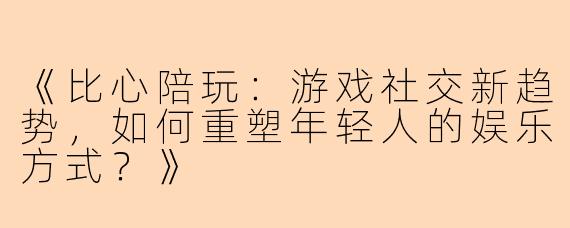 《比心陪玩：游戏社交新趋势，如何重塑年轻人的娱乐方式？》