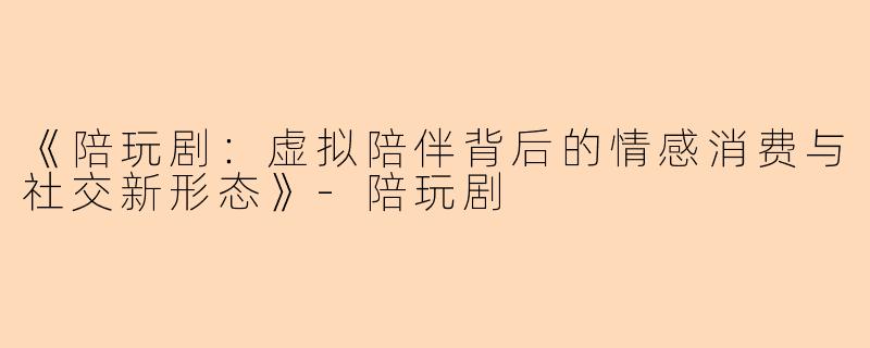 《陪玩剧：虚拟陪伴背后的情感消费与社交新形态》-陪玩剧