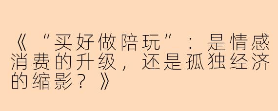 《“买好做陪玩”：是情感消费的升级，还是孤独经济的缩影？》
