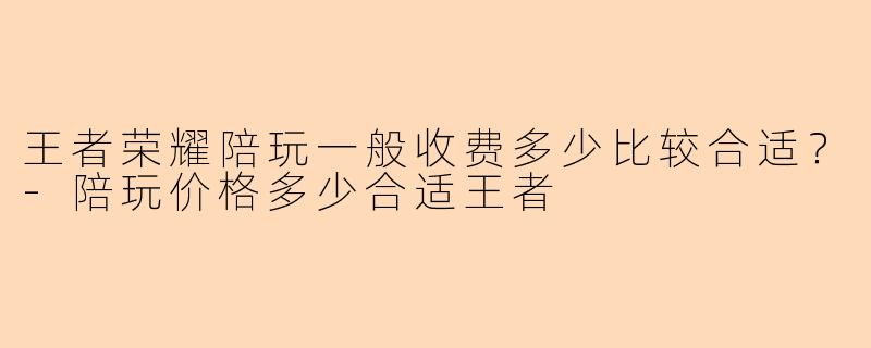 王者荣耀陪玩一般收费多少比较合适？-陪玩价格多少合适王者