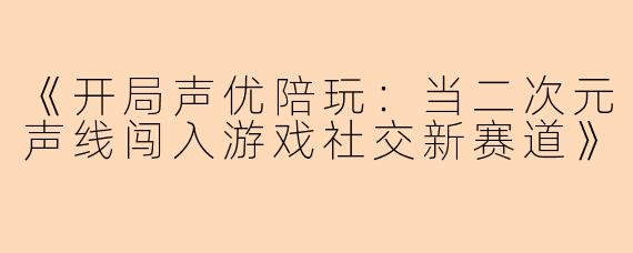 《开局声优陪玩：当二次元声线闯入游戏社交新赛道》