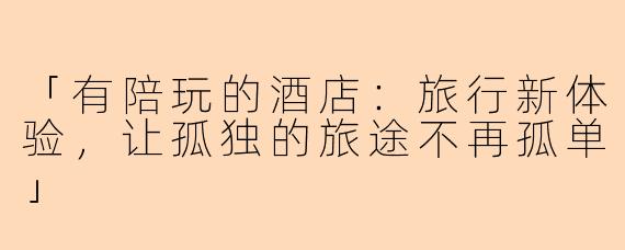 「有陪玩的酒店：旅行新体验，让孤独的旅途不再孤单」