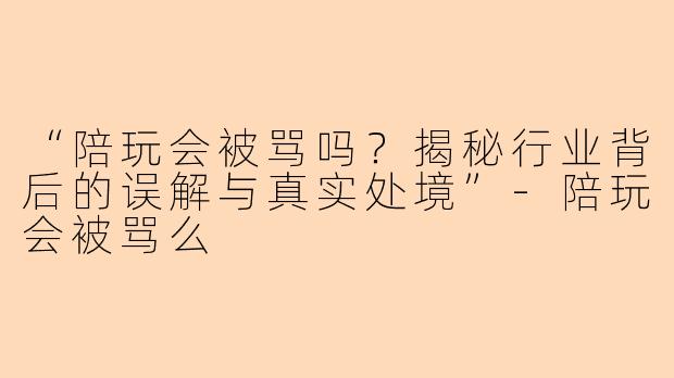 “陪玩会被骂吗？揭秘行业背后的误解与真实处境”-陪玩会被骂么