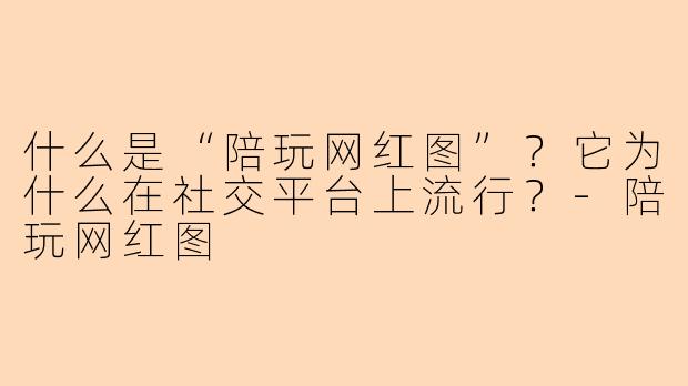 什么是“陪玩网红图”？它为什么在社交平台上流行？-陪玩网红图