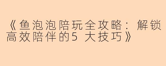 《鱼泡泡陪玩全攻略：解锁高效陪伴的5大技巧》